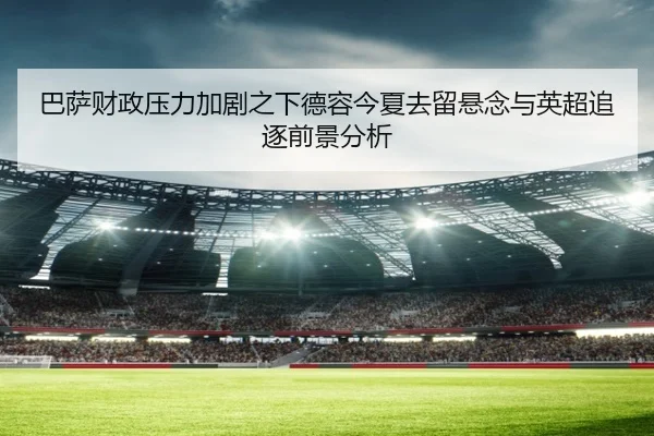 巴萨财政压力加剧之下德容今夏去留悬念与英超追逐前景分析