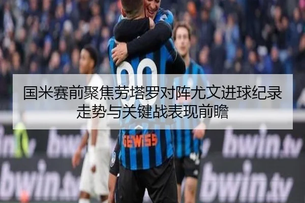 国米赛前聚焦劳塔罗对阵尤文进球纪录走势与关键战表现前瞻