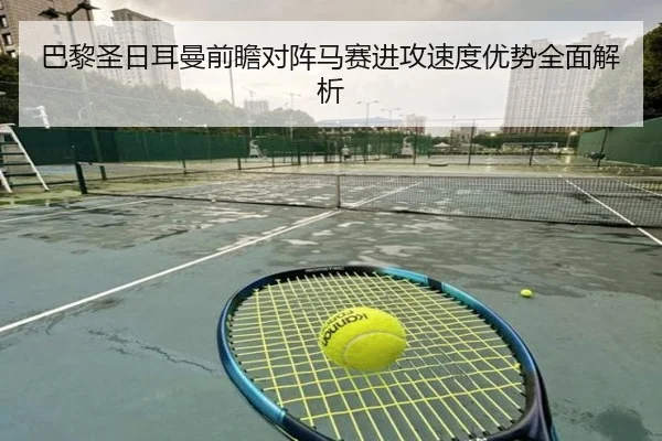 巴黎圣日耳曼前瞻对阵马赛进攻速度优势全面解析