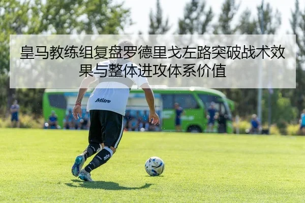 皇马教练组复盘罗德里戈左路突破战术效果与整体进攻体系价值