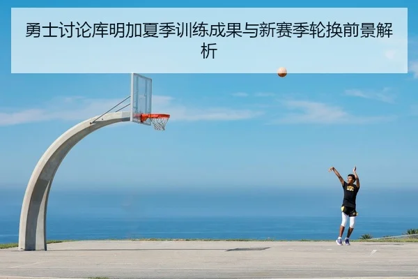 勇士讨论库明加夏季训练成果与新赛季轮换前景解析