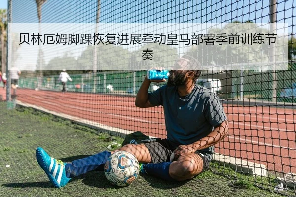 贝林厄姆脚踝恢复进展牵动皇马部署季前训练节奏